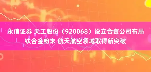 永信证券 天工股份（920068）设立合资公司布局钛合金粉末 航天航空领域取得新突破