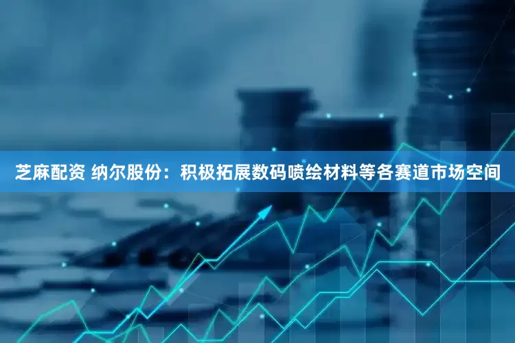 芝麻配资 纳尔股份：积极拓展数码喷绘材料等各赛道市场空间