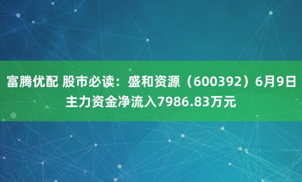 富腾优配 股市必读：盛和资源（600392）6月9日主力资金净流入7986.83万元