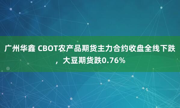 广州华鑫 CBOT农产品期货主力合约收盘全线下跌，大豆期货跌0.76%