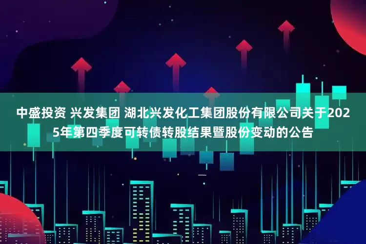 中盛投资 兴发集团 湖北兴发化工集团股份有限公司关于2025年第四季度可转债转股结果暨股份变动的公告