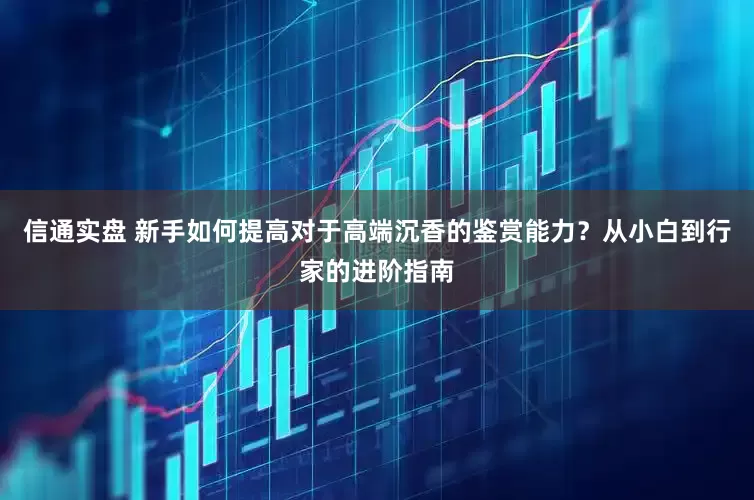 信通实盘 新手如何提高对于高端沉香的鉴赏能力？从小白到行家的进阶指南