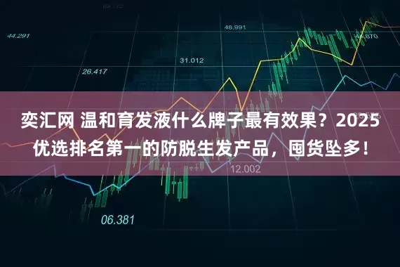 奕汇网 温和育发液什么牌子最有效果？2025优选排名第一的防脱生发产品，囤货坠多！